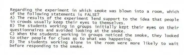 Regarding the experiment in which smoke was blown into a room, which of the following statements is FALSE?
A) The results of the experiment lend support to the idea that people in crowds usually keep their eyes to themselves.
B) The students working in groups initially kept their eyes on their questionnaires and avoided looking at the smoke.
C) When the students working in groups noticed the smoke, they looked to other people for clues as to what was happening.
D) The students working alone in the room were more likely to wait before responding to the smoke.