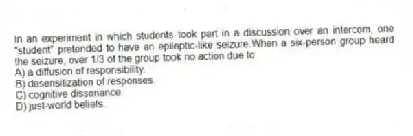 In an experiment in which students took part in a discussion over an intercom, one "student" pretended to have an epileptic-like seizure.When a six-person group heard the seizure, over 1/3 of the group took no action due to
A) a diffusion of responsibility.
B) desensitization of responses.
C) cognitive dissonance.
D) just-world beliefs.