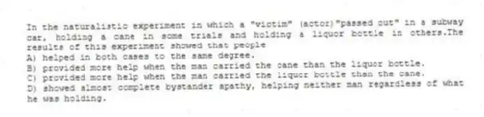 In the naturalistic experiment in which a "victim" (actor)"passed out" in a subway car, holding a cane in some trials and holding a liquor bottle in others.The results of this experiment showed that people
A) helped in both cases to the same degree.
B) provided more help when the man carried the cane than the liquor bottle.
C) provided more help when the man carried the liquor bottle than the cane.
D) showed almost complete bystander apathy, helping neither man regardless of what he was holding.