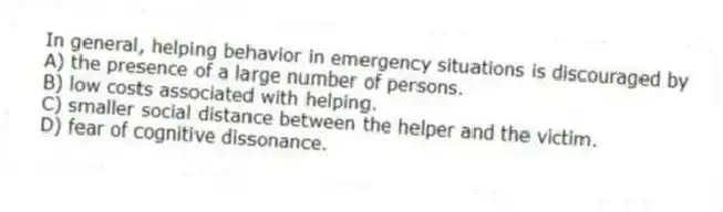 In general, helping behavior in emergency situations is discouraged by
A) the presence of a large number of persons.
B) low costs associated with helping.
C) smaller social distance between the helper and the victim.
D) fear of cognitive dissonance.