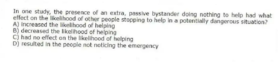 In one study, the presence of an extra, passive bystander doing nothing to help had what effect on the likelihood of other people stopping to help in a potentially dangerous situation?
A) increased the likelihood of helping
B) decreased the likelihood of helping
C) had no effect on the likelihood of helping
D) resulted in the people not noticing the emergency