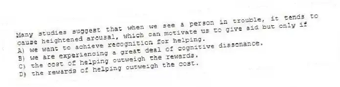 Many studies suggest that when we see a person in trouble, it tends to cause heightened arousal, which can motivate us to give aid but only if
A) we want to achieve recognition for helping.
B) we are experiencing a great deal of cognitive dissonance.
C) the cost of helping outweigh the rewards.
D) the rewards of helping outweigh the cost.