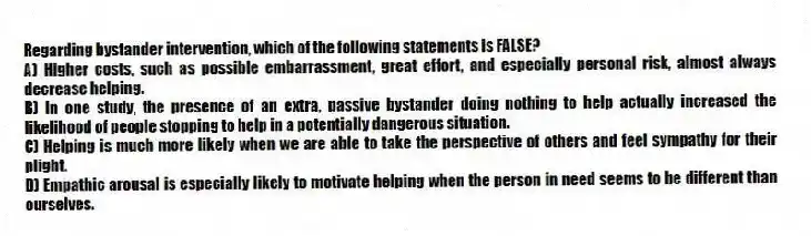 Regarding bystander intervention, which of the following statements is FALSE?
A) Higher costs, such as possible embarrassment, great effort, and especially personal risk, almost always decrease helping.
B) In one study, the presence of an extra, passive bystander doing nothing to help actually increased the likelihood of people stopping to help in a potentially dangerous situation.
C) Helping is much more likely when we are able to take the perspective of others and feel sympathy for their plight.
D) Empathic arousal is especially likely to motivate helping when the person in need seems to be different than ourselves.