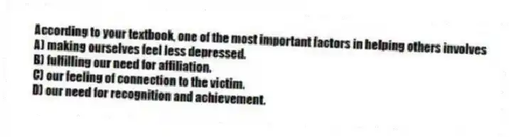 According to your textbook, one of the most important factors in helping others involves
A) making ourselves feel less depressed.
B) fulfilling our need for affiliation.
C) our feeling of connection to the victim.
D) our need for recognition and achievement.