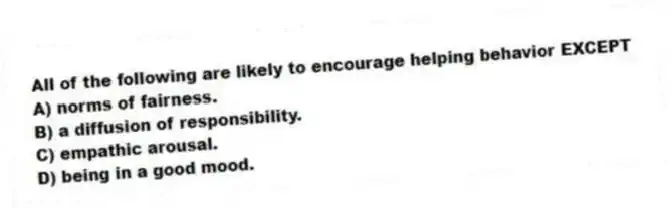 All of the following are likely to encourage helping behavior EXCEPT
A) norms of fairness.
B) a diffusion of responsibility.
C) empathic arousal.
D) being in a good mood.