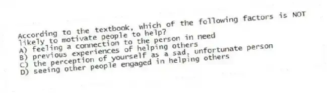 According to the textbook, which of the following factors is NOT likely to motivate people to help?
A) feeling a connection to the person in need
B) previous experiences of helping others
C) the perception of yourself as a sad, unfortunate person
D) seeing other people engaged in helping others