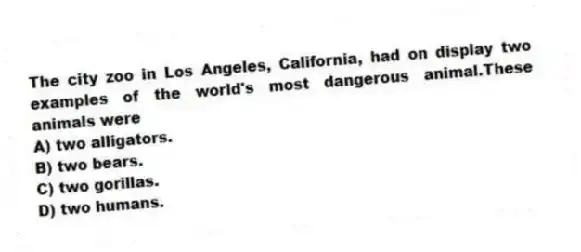 The city zoo in Los Angeles, California, had on display two examples of the world's most dangerous animal.These animals were
A) two alligators.
B) two bears.
C) two gorillas.
D) two humans.