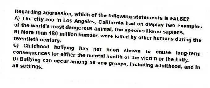 Regarding aggression, which of the following statements is FALSE?
A) The city zoo in Los Angeles, California had on display two examples of the world's most dangerous animal, the species Homo sapiens.
B) More than 180 million humans were killed by other humans during the twentieth century.
C) Childhood bullying has not been shown to cause long-term consequences for either the mental health of the victim or the bully.
D) Bullying can occur among all age groups, including adulthood, and in all settings.