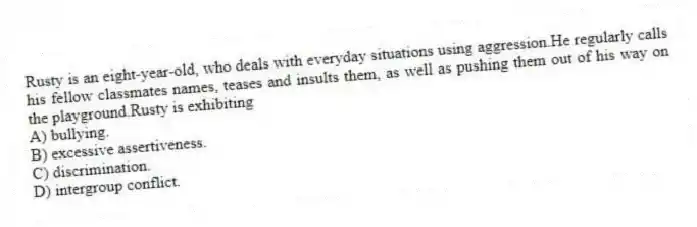 Rusty is an eight-year-old, who deals with everyday situations using aggression.He regularly calls his fellow classmates names, teases and insults them, as well as pushing them out of his way on the playground.Rusty is exhibiting
A) bullying.
B) excessive assertiveness.
C) discrimination.
D) intergroup conflict.