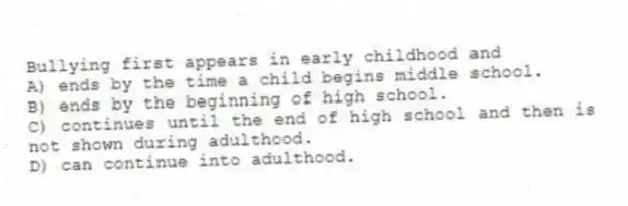 Bullying first appears in early childhood and
A) ends by the time a child begins middle school.
B) ends by the beginning of high school.
C) continues until the end of high school and then is not shown during adulthood.
D) can continue into adulthood.