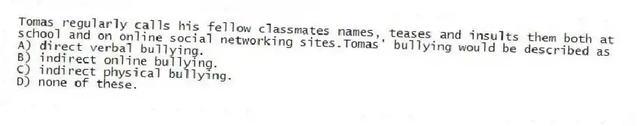 Tomas regularly calls his fellow classmates names, teases and insults them both at school and on online social networking sites.Tomas' bullying would be described as
A) direct verbal bullying.
B) indirect online bullying.
C) indirect physical bullying.
D) none of these.