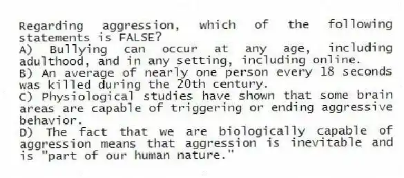 Regarding aggression, which of the following statements is FALSE?
A) Bullying can occur at any age, including adulthood, and in any setting, including online.
B) An average of nearly one person every 18 seconds was killed during the 20th century.
C) Physiological studies have shown that some brain areas are capable of triggering or ending aggressive behavior.
D) The fact that we are biologically capable of aggression means that aggression is inevitable and is "part of our human nature."