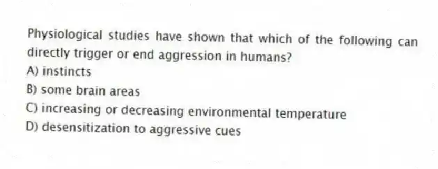 Physiological studies have shown that which of the following can directly trigger or end aggression in humans?
A) instincts
B) some brain areas
C) increasing or decreasing environmental temperature
D) desensitization to aggressive cues