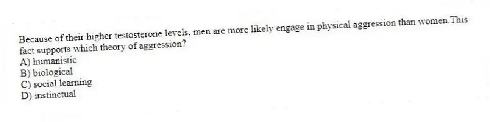 Because of their higher testosterone levels, men are more likely engage in physical aggression than women.This fact supports which theory of aggression?
A) humanistic
B) biological
C) social learning
D) instinctual
