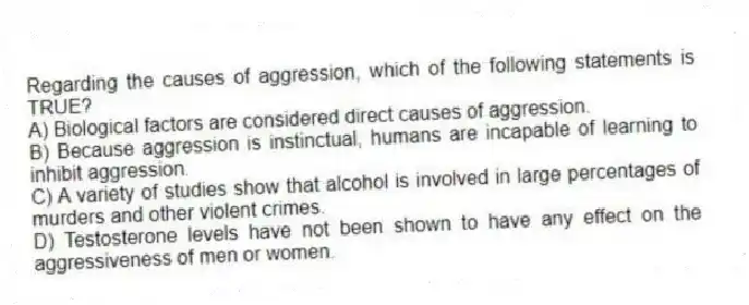 Regarding the causes of aggression, which of the following statements is TRUE?
A) Biological factors are considered direct causes of aggression.
B) Because aggression is instinctual, humans are incapable of learning to inhibit aggression.
C) A variety of studies show that alcohol is involved in large percentages of murders and other violent crimes.
D) Testosterone levels have not been shown to have any effect on the aggressiveness of men or women.