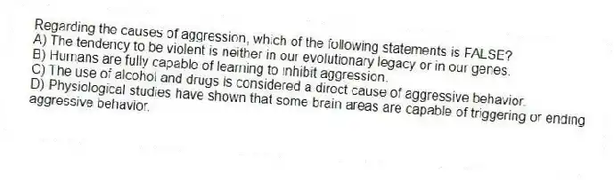 Regarding the causes of aggression, which of the following statements is FALSE?
A) The tendency to be violent is neither in our evolutionary legacy or in our genes.
B) Humans are fully capable of learning to inhibit aggression.
C) The use of alcohol and drugs is considered a direct cause of aggressive behavior.
D) Physiological studies have shown that some brain areas are capable of triggering or ending aggressive behavior.