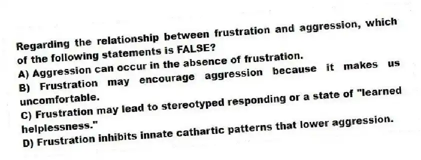 Regarding the relationship between frustration and aggression, which of the following statements is FALSE?
A) Aggression can occur in the absence of frustration.
B) Frustration may encourage aggression because it makes us uncomfortable.
C) Frustration may lead to stereotyped responding or a state of "learned helplessness."
D) Frustration inhibits innate cathartic patterns that lower aggression.
