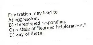 Frustration may lead to
A) aggression.
B) stereotyped responding.
C) a state of "learned helplessness."
D) any of these.