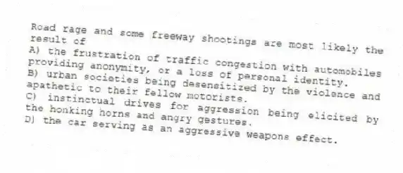 Road rage and some freeway shootings are most likely the result of
A) the frustration of traffic congestion with automobiles providing anonymity, or a loss of personal identity.
B) urban societies being desensitized by the violence and apathetic to their fellow motorists.
C) instinctual drives for aggression being elicited by the honking horns and angry gestures.
D) the car serving as an aggressive weapons effect.