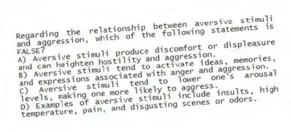 Regarding the relationship between aversive stimuli and aggression, which of the following statements is FALSE?
A) Aversive stimuli produce discomfort or displeasure and can heighten hostility and aggression.
B) Aversive stimuli tend to activate ideas, memories, and expressions associated with anger and aggression.
C) Aversive stimuli tend to lower one's arousal levels, making one more likely to aggress.
D) Examples of aversive stimuli include insults, high temperature, pain, and disgusting scenes or odors.