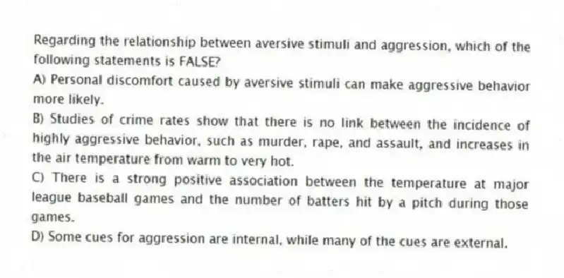 Regarding the relationship between aversive stimuli and aggression, which of the following statements is FALSE?
A) Personal discomfort caused by aversive stimuli can make aggressive behavior more likely.
B) Studies of crime rates show that there is no link between the incidence of highly aggressive behavior, such as murder, rape, and assault, and increases in the air temperature from warm to very hot.
C) There is a strong positive association between the temperature at major league baseball games and the number of batters hit by a pitch during those games.
D) Some cues for aggression are internal, while many of the cues are external.