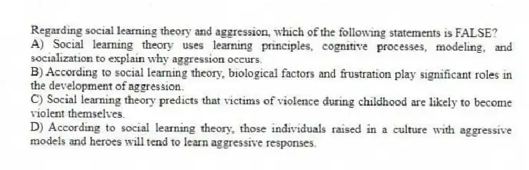 Regarding social learning theory and aggression, which of the following statements is FALSE?
A) Social learning theory uses learning principles, cognitive processes, modeling, and socialization to explain why aggression occurs.
B) According to social learning theory, biological factors and frustration play significant roles in the development of aggression.
C) Social learning theory predicts that victims of violence during childhood are likely to become violent themselves.
D) According to social learning theory, those individuals raised in a culture with aggressive models and heroes will tend to learn aggressive responses.