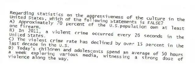 Regarding statistics on the aggressiveness of the culture in the United States, which of the following statements is FALSE?
A) Approximately 70 percent of the U.S.population own at least one firearm.
B) In 2011, a violent crime occurred every 26 seconds in the United States.
C) The violent crime rate has declined by over 15 percent in the last decade in the U.S.
D) Today's children and adolescents spend an average of 50 hours a week exploring various media, witnessing a strong dose of violence along the way.