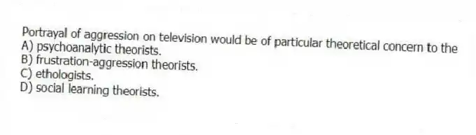 Portrayal of aggression on television would be of particular theoretical concern to the
A) psychoanalytic theorists.
B) frustration-aggression theorists.
C) ethologists.
D) social learning theorists.