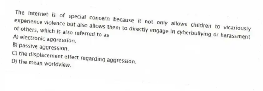 The Internet is of special concern because it not only allows children to vicariously experience violence but also allows them to directly engage in cyberbullying or harassment of others, which is also referred to as
A) electronic aggression.
B) passive aggression.
C) the displacement effect regarding aggression.
D) the mean worldview.