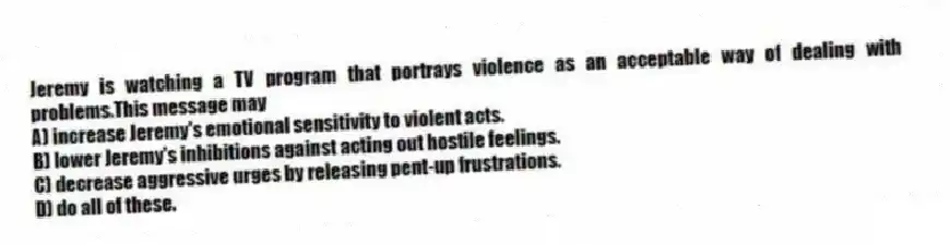 Jeremy is watching a TV program that portrays violence as an acceptable way of dealing with problems.This message may
A) increase Jeremy's emotional sensitivity to violent acts.
B) lower Jeremy's inhibitions against acting out hostile feelings.
C) decrease aggressive urges by releasing pent-up frustrations.
D) do all of these.