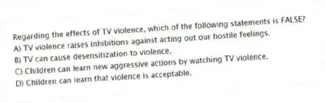 Regarding the effects of TV violence, which of the following statements is FALSE?
A) TV violence raises inhibitions against acting out our hostile feelings.
B) TV can cause desensitization to violence.
C) Children can learn new aggressive actions by watching TV violence.
D) Children can learn that violence is acceptable.