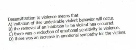 Desensitization to violence means that
A) imitation of this undesirable violent behavior will occur.
B) the removal of an inhibition to be violent has occurred.
C) there was a reduction of emotional sensitivity to violence.
D) there was an increase in emotional sympathy for the victims.
