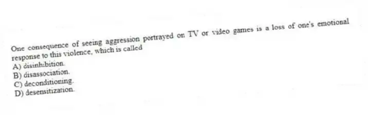 One consequence of seeing aggression portrayed on TV or video games is a loss of one's emotional response to this violence, which is called
A) disinhibition.
B) disassociation.
C) deconditioning.
D) desensitization.