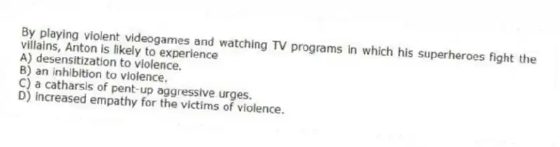 By playing violent videogames and watching TV programs in which his superheroes fight the villains, Anton is likely to experience
A) desensitization to violence.
B) an inhibition to violence.
C) a catharsis of pent-up aggressive urges.
D) increased empathy for the victims of violence.