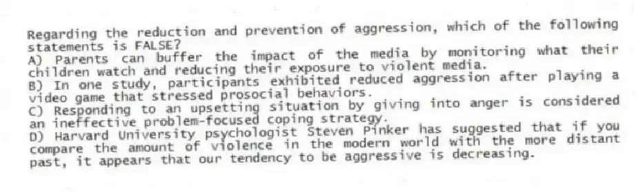 Regarding the reduction and prevention of aggression, which of the following statements is FALSE?​
A) ​Parents can buffer the impact of the media by monitoring what their children watch and reducing their exposure to violent media.
B) ​In one study, participants exhibited reduced aggression after playing a video game that stressed prosocial behaviors.
C) ​Responding to an upsetting situation by giving into anger is considered an ineffective problem-focused coping strategy.
D) ​Harvard University psychologist Steven Pinker has suggested that if you compare the amount of violence in the modern world with the more distant past, it appears that our tendency to be aggressive is decreasing.