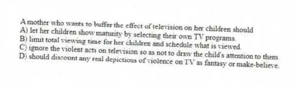 A mother who wants to buffer the effect of television on her children should
A) let her children show maturity by selecting their own TV programs.
B) limit total viewing time for her children and schedule what is viewed.
C) ignore the violent acts on television so as not to draw the child's attention to them.
D) should discount any real depictions of violence on TV as fantasy or make-believe.