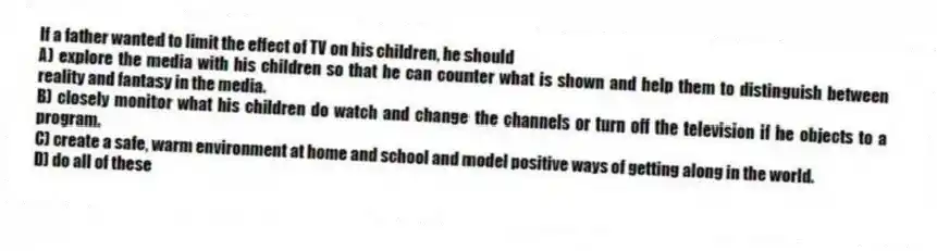 If a father wanted to limit the effect of TV on his children, he should
A) explore the media with his children so that he can counter what is shown and help them to distinguish between reality and fantasy in the media.
B) closely monitor what his children do watch and change the channels or turn off the television if he objects to a program.
C) create a safe, warm environment at home and school and model positive ways of getting along in the world.
D) do all of these