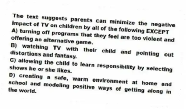 The text suggests parents can minimize the negative impact of TV on children by all of the following EXCEPT
A) turning off programs that they feel are too violent and offering an alternative game.
B) watching TV with their child and pointing out distortions and fantasy.
C) allowing the child to learn responsibility by selecting shows he or she likes.
D) creating a safe, warm environment at home and school and modeling positive ways of getting along in the world.