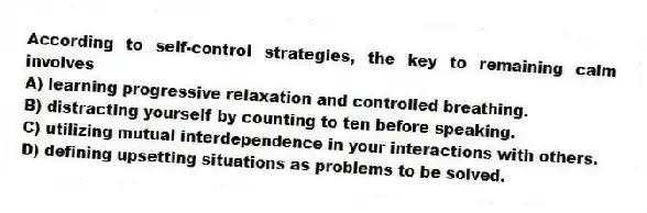According to self-control strategies, the key to remaining calm involves​
A) ​learning progressive relaxation and controlled breathing.
B) ​distracting yourself by counting to ten before speaking.
C) ​utilizing mutual interdependence in your interactions with others.
D) ​defining upsetting situations as problems to be solved.