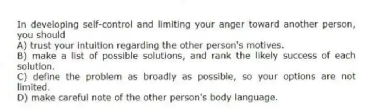 In developing self-control and limiting your anger toward another person, you should
A) trust your intuition regarding the other person's motives.
B) make a list of possible solutions, and rank the likely success of each solution.
C) define the problem as broadly as possible, so your options are not limited.
D) make careful note of the other person's body language.