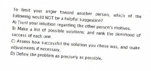 To limit your anger toward another person, which of the following would NOT be a helpful suggestion?
A) Trust your intuition regarding the other person's motives.
B) Make a list of possible solutions; and rank the likelihood of success of each one.
C) Assess how successful the solution you chose was, and make adjustments if necessary.
D) Define the problem as precisely as possible.