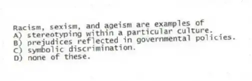 Racism, sexism, and ageism are examples of
A) stereotyping within a particular culture.
B) prejudices reflected in governmental policies.
C) symbolic discrimination.
D) none of these.