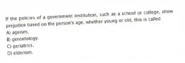 If the policies of a government institution, such as a school or college, show prejudice based on the person's age, whether young or old, this is called
A) ageism.
B) gerontology.
C) geriatrics.
D) elderism.