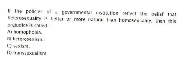 If the policies of a governmental institution reflect the belief that heterosexuality is better or more natural than homosexuality, then this prejudice is called
A) homophobia.
B) heterosexism.
C) sexism.
D) transsexualism.