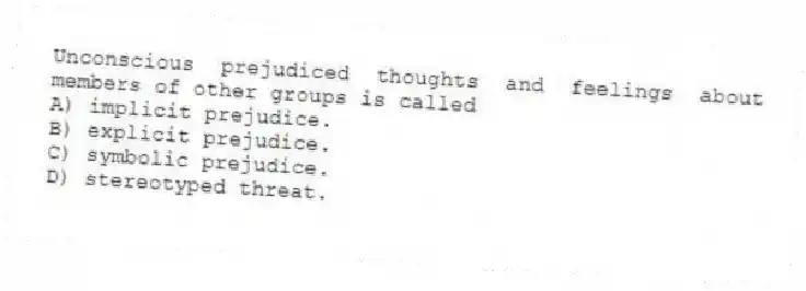 Unconscious prejudiced thoughts and feelings about members of other groups is called
A) implicit prejudice.
B) explicit prejudice.
C) symbolic prejudice.
D) stereotyped threat.
