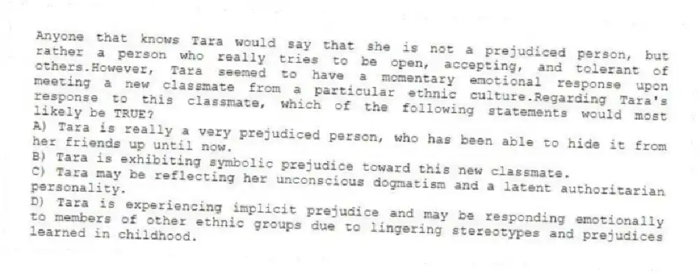 Anyone that knows Tara would say that she is not a prejudiced person, but rather a person who really tries to be open, accepting, and tolerant of others.However, Tara seemed to have a momentary emotional response upon meeting a new classmate from a particular ethnic culture.Regarding Tara's response to this classmate, which of the following statements would most likely be TRUE?
A) Tara is really a very prejudiced person, who has been able to hide it from her friends up until now.
B) Tara is exhibiting symbolic prejudice toward this new classmate.
C) Tara may be reflecting her unconscious dogmatism and a latent authoritarian personality.
D) Tara is experiencing implicit prejudice and may be responding emotionally to members of other ethnic groups due to lingering stereotypes and prejudices learned in childhood.