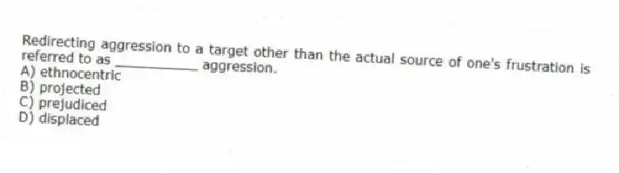 Redirecting aggression to a target other than the actual source of one's frustration is referred to as __________ aggression.
A) ethnocentric
B) projected
C) prejudiced
D) displaced