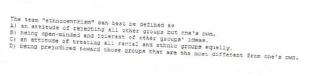The term "ethnocentrism" can best be defined as
A) an attitude of rejecting all other groups but one's own.
B) being open-minded and tolerant of other groups' ideas.
C) an attitude of treating all racial and ethnic groups equally.
D) being prejudiced toward those groups that are the most different from one's own.