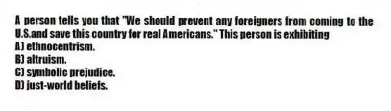 A person tells you that "We should prevent any foreigners from coming to the U.S.and save this country for real Americans." This person is exhibiting
A) ethnocentrism.
B) altruism.
C) symbolic prejudice.
D) just-world beliefs.