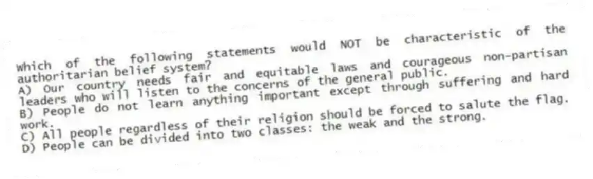 Which of the following statements would NOT be characteristic of the authoritarian belief system?
A) Our country needs fair and equitable laws and courageous non-partisan leaders who will listen to the concerns of the general public.
B) People do not learn anything important except through suffering and hard work.
C) All people regardless of their religion should be forced to salute the flag.
D) People can be divided into two classes: the weak and the strong.